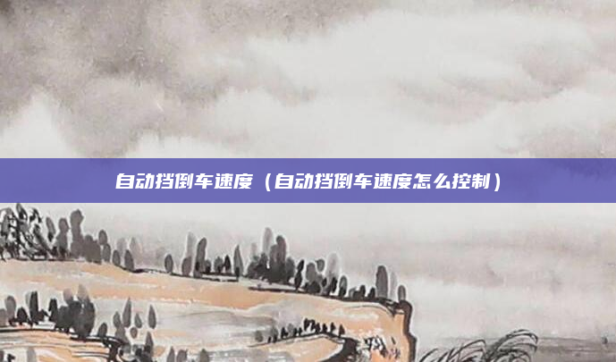 自动挡倒车速度（自动挡倒车速度怎么控制）