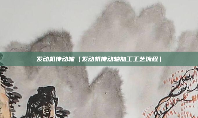 发动机传动轴(发动机传动轴加工工艺流程)