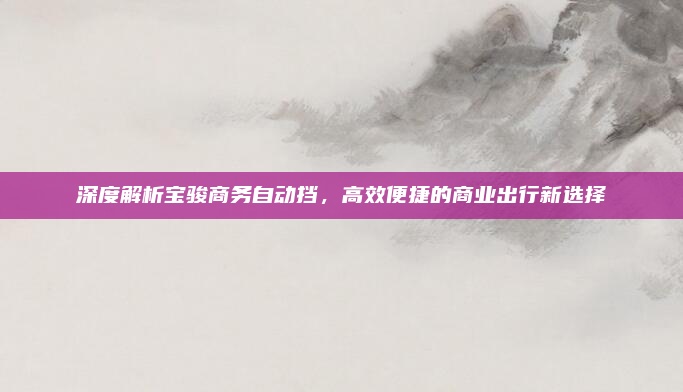 深度解析宝骏商务自动挡，高效便捷的商业出行新选择