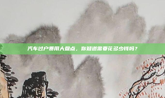 汽车过户费用大盘点,你知道需要花多少钱吗?