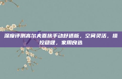 深度评测高尔夫嘉旅手动舒适版，空间灵活，操控稳健，家用良选