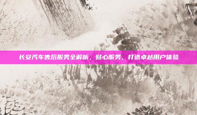 长安汽车售后服务全解析,贴心服务,打造卓越用户体验