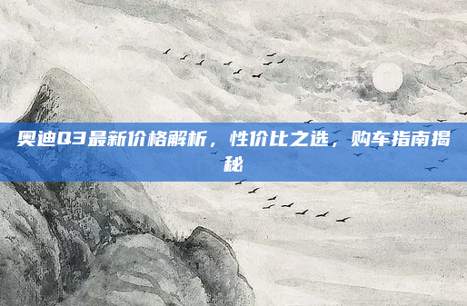 奥迪Q3最新价格解析,性价比之选,购车指南揭秘