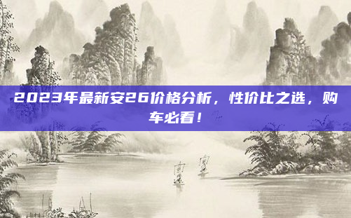 2023年最新安26价格分析,性价比之选,购车必看!
