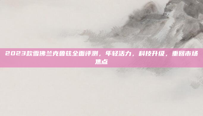 2023款雪佛兰克鲁兹全面评测,年轻活力,科技升级,重回市场焦点