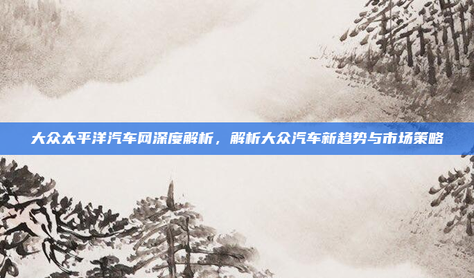 大众太平洋汽车网深度解析,解析大众汽车新趋势与市场策略
