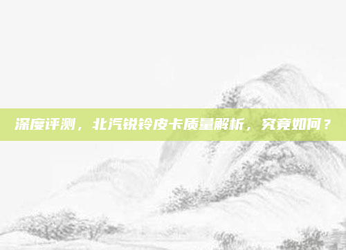 深度评测,北汽锐铃皮卡质量解析,究竟如何?