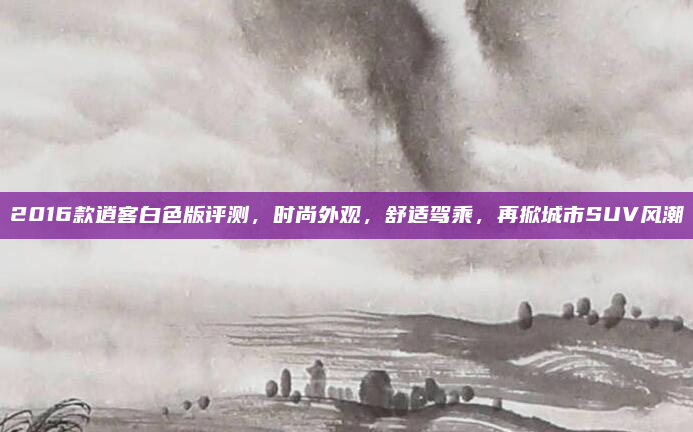 2016款逍客白色版评测，时尚外观，舒适驾乘，再掀城市SUV风潮