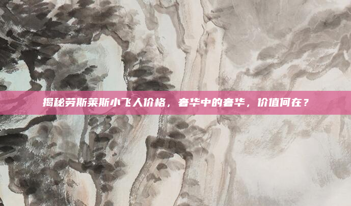揭秘劳斯莱斯小飞人价格，奢华中的奢华，价值何在？