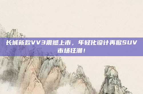 长城新款VV3震撼上市，年轻化设计再掀SUV市场狂潮！