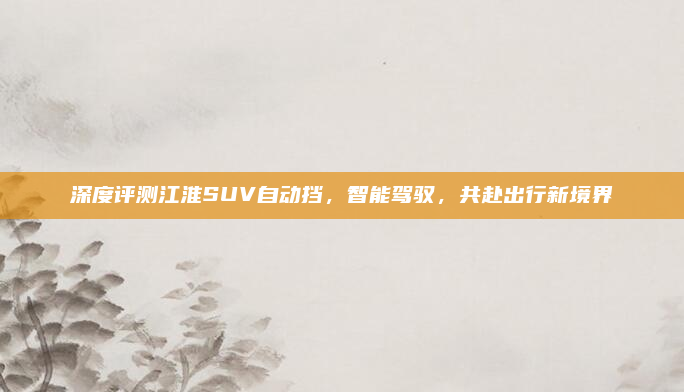 深度评测江淮SUV自动挡，智能驾驭，共赴出行新境界