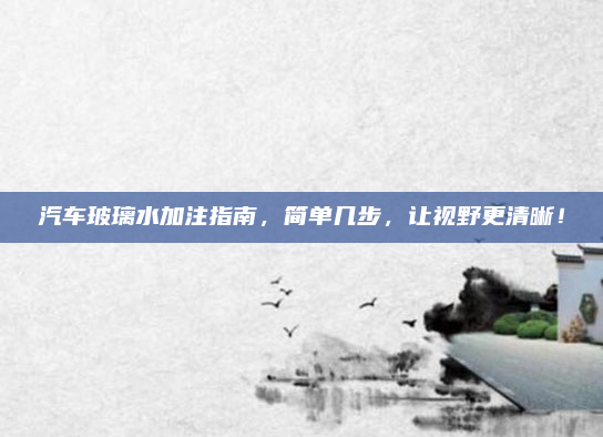 汽车玻璃水加注指南,简单几步,让视野更清晰!