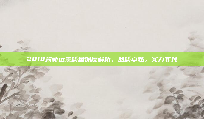 2018款新远景质量深度解析，品质卓越，实力非凡