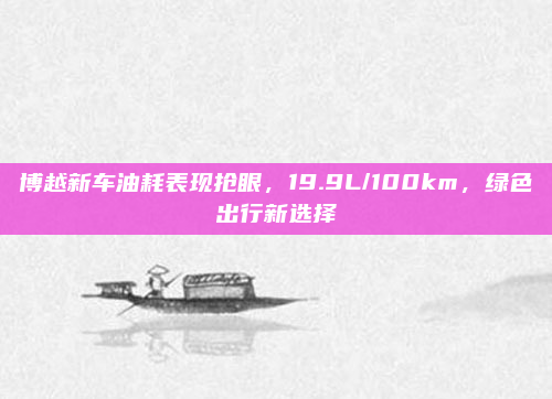 博越新车油耗表现抢眼,19.9L/100km,绿色出行新选择