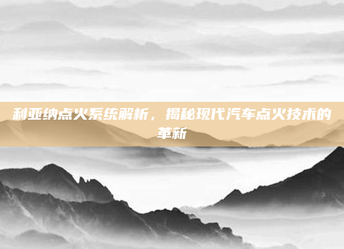 利亚纳点火系统解析,揭秘现代汽车点火技术的革新