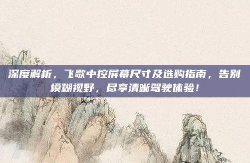 深度解析,飞歌中控屏幕尺寸及选购指南,告别模糊视野,尽享清晰驾驶体验!