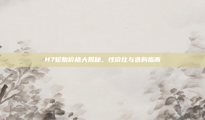 H7轮胎价格大揭秘,性价比与选购指南
