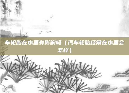 车轮胎在水里有影响吗（汽车轮胎经常在水里会怎样）