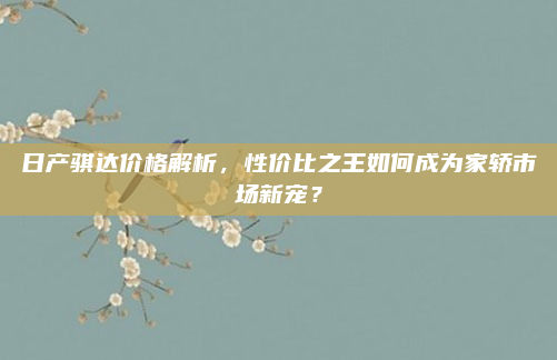 日产骐达价格解析，性价比之王如何成为家轿市场新宠？