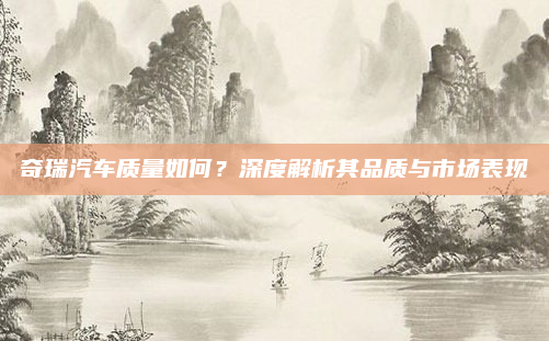 奇瑞汽车质量如何？深度解析其品质与市场表现