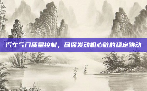 汽车气门质量控制,确保发动机心脏的稳定跳动