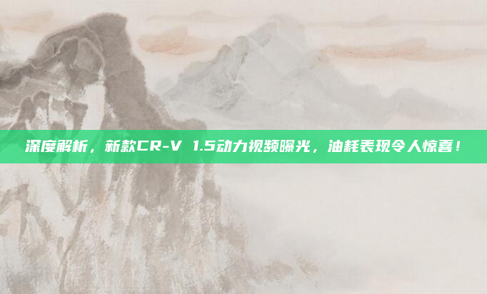 深度解析，新款CR-V 1.5动力视频曝光，油耗表现令人惊喜！