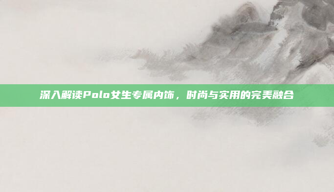 深入解读Polo女生专属内饰,时尚与实用的完美融合