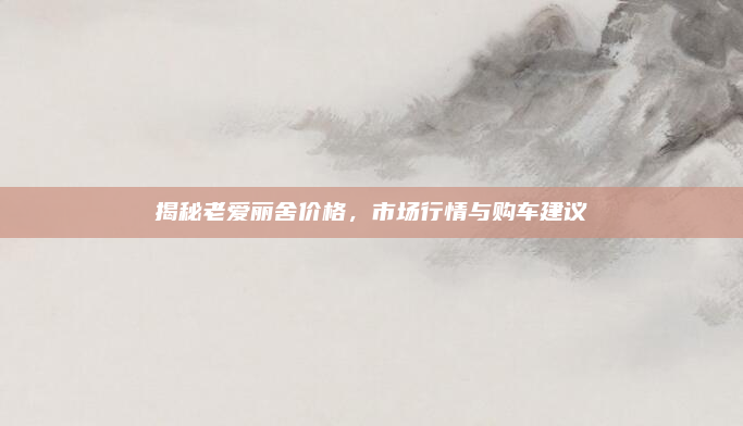 揭秘老爱丽舍价格，市场行情与购车建议