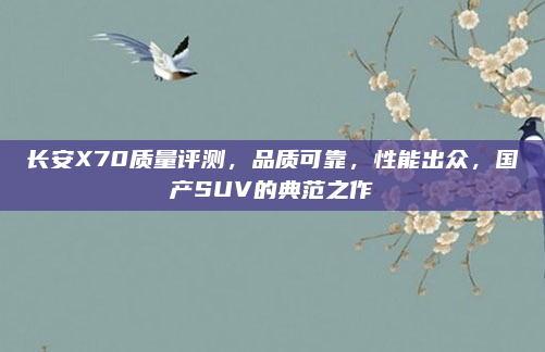 长安X70质量评测,品质可靠,性能出众,国产SUV的典范之作