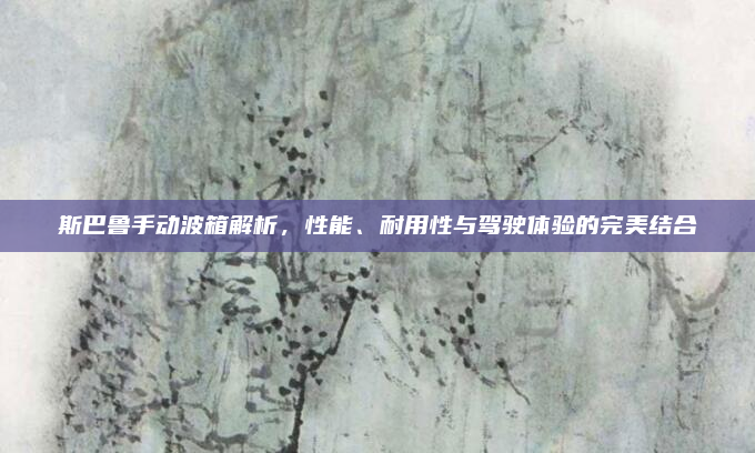 斯巴鲁手动波箱解析,性能、耐用性与驾驶体验的完美结合