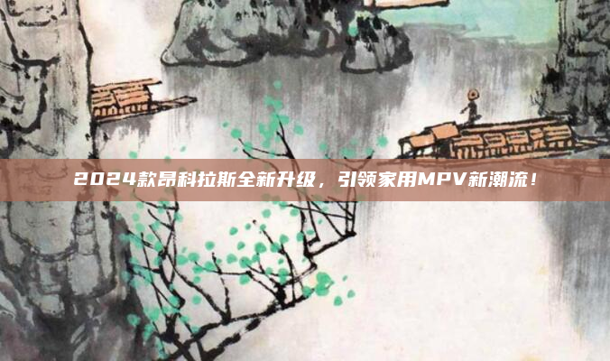 2024款昂科拉斯全新升级,引领家用MPV新潮流!