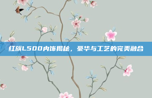 红旗L500内饰揭秘,豪华与工艺的完美融合
