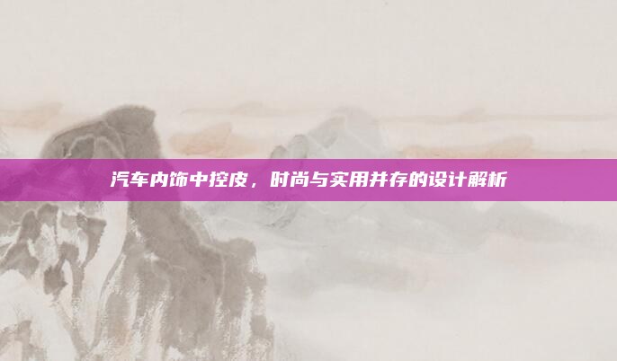 汽车内饰中控皮,时尚与实用并存的设计解析