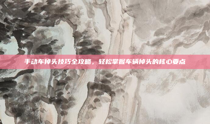 手动车掉头技巧全攻略,轻松掌握车辆掉头的核心要点