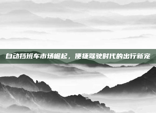 自动挡班车市场崛起，便捷驾驶时代的出行新宠