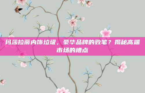 玛莎拉蒂内饰垃圾,豪华品牌的败笔?揭秘高端市场的槽点