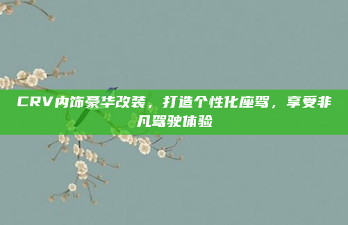 CRV内饰豪华改装，打造个性化座驾，享受非凡驾驶体验