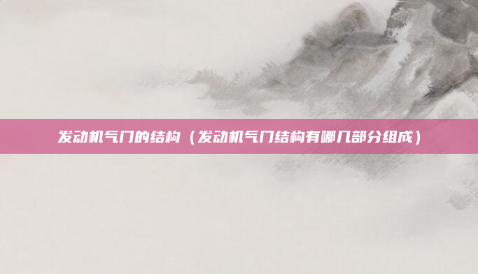 发动机气门的结构（发动机气门结构有哪几部分组成）