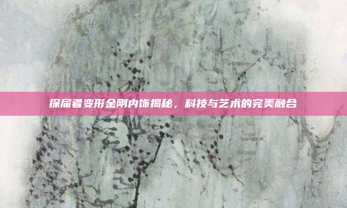 探届者变形金刚内饰揭秘，科技与艺术的完美融合