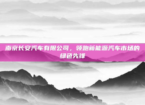 南京长安汽车有限公司，领跑新能源汽车市场的绿色先锋