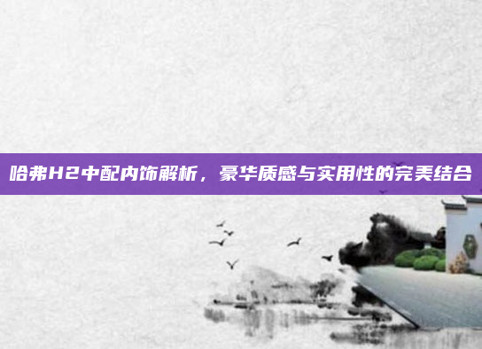 哈弗H2中配内饰解析,豪华质感与实用性的完美结合
