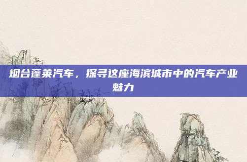 烟台蓬莱汽车,探寻这座海滨城市中的汽车产业魅力