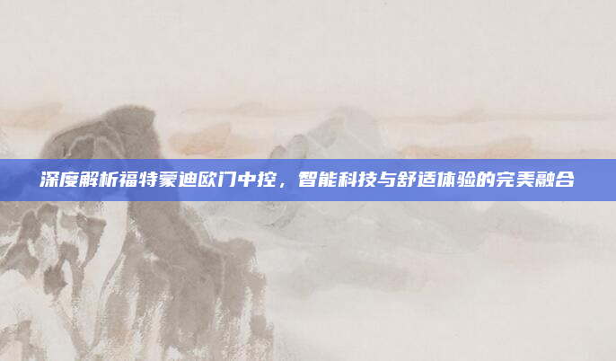 深度解析福特蒙迪欧门中控,智能科技与舒适体验的完美融合