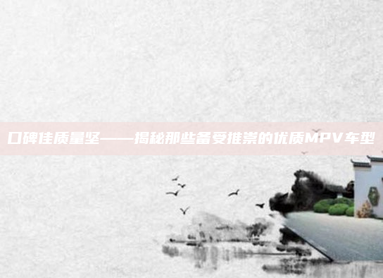 口碑佳质量坚——揭秘那些备受推崇的优质MPV车型