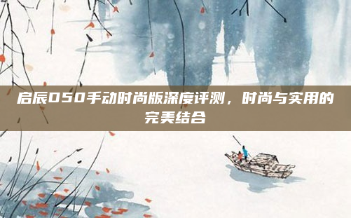 启辰D50手动时尚版深度评测,时尚与实用的完美结合
