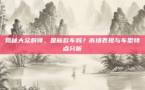 揭秘大众蔚领,是新款车吗?市场表现与车型特点分析