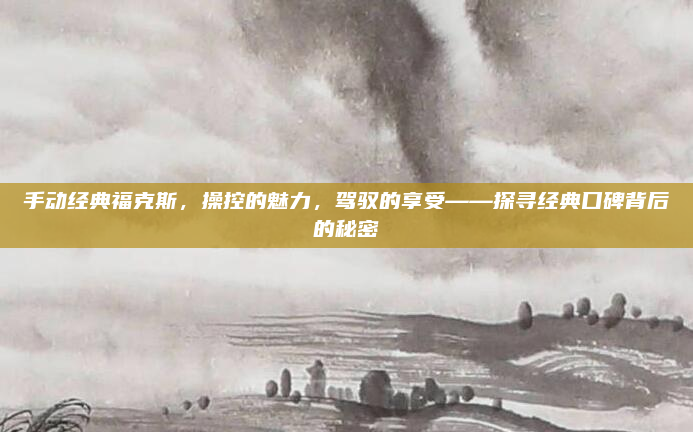 手动经典福克斯,操控的魅力,驾驭的享受——探寻经典口碑背后的秘密