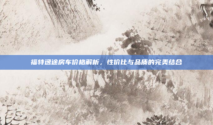 福特逸途房车价格解析,性价比与品质的完美结合
