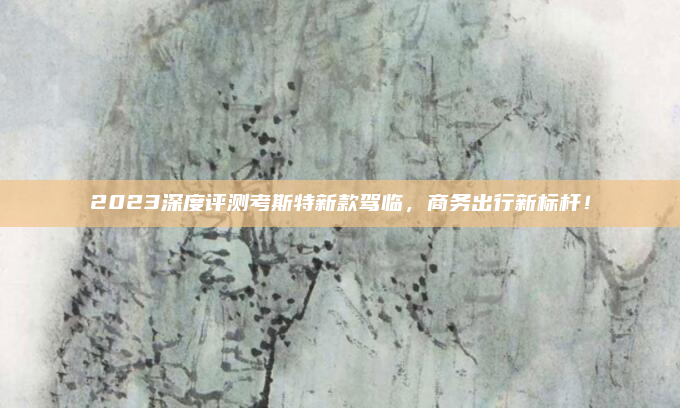 2023深度评测考斯特新款驾临，商务出行新标杆！