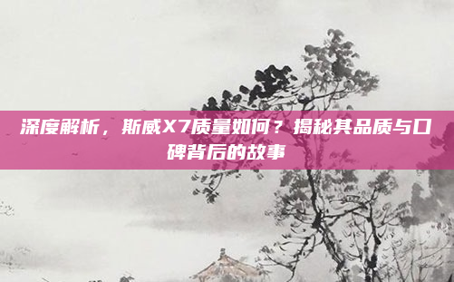 深度解析,斯威X7质量如何?揭秘其品质与口碑背后的故事